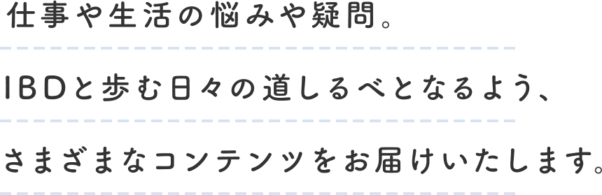 仕事や生活の悩みや疑問。IBDと歩む日々の道しるべとなるよう、さまざまなコンテンツをお届けいたします。