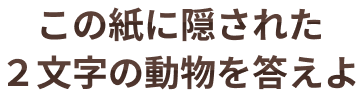 この紙に隠された2文字の動物を答えよ