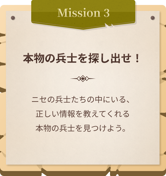 Mission3 本物の兵士を探し出せ！ ニセの兵士たちの中にいる、 正しい情報を教えてくれる 本物の兵士を見つけよう。