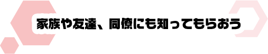 家族や友達、同僚にも知ってもらおう